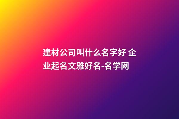 建材公司叫什么名字好 企业起名文雅好名-名学网